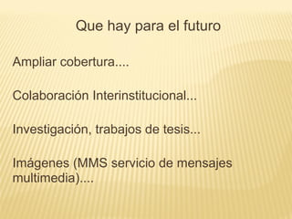 Ampliar cobertura....
Colaboración Interinstitucional...
Investigación, trabajos de tesis...
Imágenes (MMS servicio de mensajes
multimedia)....
Que hay para el futuro
 
