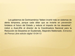 Los gobiernos de Centroamérica "deben invertir más en sistemas de
alerta temprana, porque cada dólar que se invierte en prevención
fortalece el futuro del Estado y reduce el impacto de los desastres",
indicó a Acan-Efe el director de la Coordinadora Nacional para la
Reducción de Desastres en Guatemala, Alejandro Maldonado. Extractos
de Prensa Libre edición digital 10-04-13
 