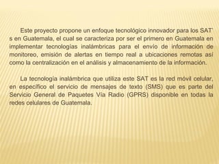 Este proyecto propone un enfoque tecnológico innovador para los SAT’
s en Guatemala, el cual se caracteriza por ser el primero en Guatemala en
implementar tecnologías inalámbricas para el envío de información de
monitoreo, emisión de alertas en tiempo real a ubicaciones remotas así
como la centralización en el análisis y almacenamiento de la información.
La tecnología inalámbrica que utiliza este SAT es la red móvil celular,
en específico el servicio de mensajes de texto (SMS) que es parte del
Servicio General de Paquetes Vía Radio (GPRS) disponible en todas la
redes celulares de Guatemala.
 