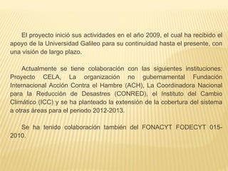 El proyecto inició sus actividades en el año 2009, el cual ha recibido el
apoyo de la Universidad Galileo para su continuidad hasta el presente, con
una visión de largo plazo.
Actualmente se tiene colaboración con las siguientes instituciones:
Proyecto CELA, La organización no gubernamental Fundación
Internacional Acción Contra el Hambre (ACH), La Coordinadora Nacional
para la Reducción de Desastres (CONRED), el Instituto del Cambio
Climático (ICC) y se ha planteado la extensión de la cobertura del sistema
a otras áreas para el periodo 2012-2013.
Se ha tenido colaboración también del FONACYT FODECYT 015-
2010.
 
