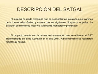 El sistema de alerta temprana que se desarrolló fue instalado en el campus
de la Universidad Galileo y cuenta con los siguientes bloques principales: La
Estación de monitoreo local y la Oficina de monitoreo y pronóstico.
El proyecto cuenta con la misma instrumentación que se utilizó en el SAT
implementado en el río Coyolate en el año 2011. Adicionalmente se realizaron
mejoras al misma.
DESCRIPCIÓN DEL SATGAL
 