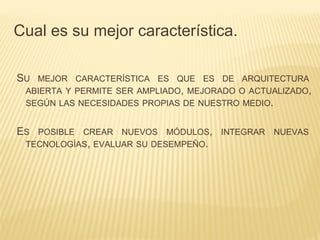 SU MEJOR CARACTERÍSTICA ES QUE ES DE ARQUITECTURA
ABIERTA Y PERMITE SER AMPLIADO, MEJORADO O ACTUALIZADO,
SEGÚN LAS NECESIDADES PROPIAS DE NUESTRO MEDIO.
ES POSIBLE CREAR NUEVOS MÓDULOS, INTEGRAR NUEVAS
TECNOLOGÍAS, EVALUAR SU DESEMPEÑO.
Cual es su mejor característica.
 