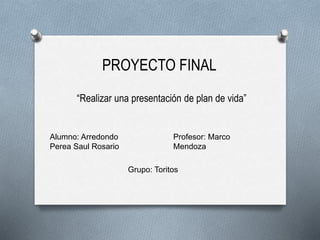 PROYECTO FINAL
“Realizar una presentación de plan de vida”
Alumno: Arredondo
Perea Saul Rosario
Profesor: Marco
Mendoza
Grupo: Toritos
 