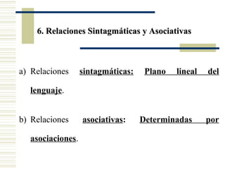 6. Relaciones Sintagmáticas y Asociativas

a) Relaciones

sintagmáticas:

Plano

lineal

del

lenguaje.
b) Relaciones
asociaciones.

asociativas:

Determinadas

por

 