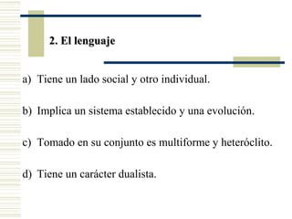 2. El lenguaje
a) Tiene un lado social y otro individual.
b) Implica un sistema establecido y una evolución.
c) Tomado en su conjunto es multiforme y heteróclito.
d) Tiene un carácter dualista.

 