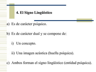 4. El Signo Lingüístico
a) Es de carácter psíquico.
b) Es de carácter dual y se compone de:
i) Un concepto.
ii) Una imagen acústica (huella psíquica).
c) Ambos forman el signo lingüístico (entidad psíquica).

 