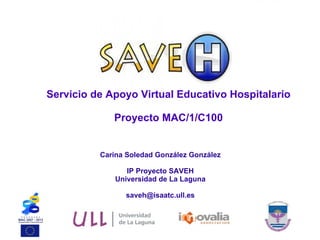 Servicio de Apoyo Virtual Educativo Hospitalario Proyecto MAC/1/C100 Carina Soledad González González IP Proyecto SAVEH Universidad de La Laguna [email_address] 