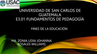 UNIVERSIDAD DE SAN CARLOS DE
GUATEMALA
E3.01 FUNDAMENTOS DE PEDAGOGÍA
FINES DE LA EDUCACIÓN
MA. ZONIA LIDIA JOHANNA
ROSALES WILLIAMS
 