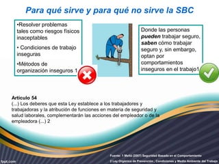 Para qué sirve y para qué no sirve la SBC 
•Resolver problemas 
tales como riesgos físicos 
inaceptables 
• Condiciones de trabajo 
inseguras 
•Métodos de 
organización inseguros 1 
Donde las personas 
pueden trabajar seguro, 
saben cómo trabajar 
seguro y, sin embargo, 
optan por 
comportamientos 
inseguros en el trabajo1 
Artículo 54 
(...) Los deberes que esta Ley establece a los trabajadores y 
trabajadoras y la atribución de funciones en materia de seguridad y 
salud laborales, complementarán las acciones del empleador o de la 
empleadora (...) 2 
Fuente: 1 Meliá (2007) Seguridad Basada en el Comportamiento 
2 Ley Orgánica de Prevención , Condiciones y Medio Ambiente del Trabajo 
 