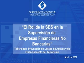 Abril de 2007
“El Rol de la SBS en la
Supervisión de
Empresas Financieras No
Bancarias”
Taller sobre Prevención de Lavado de Activos y de
Financiamiento del Terrorismo
 