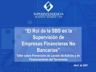 Abril de 2007
“El Rol de la SBS en la
Supervisión de
Empresas Financieras No
Bancarias”
Taller sobre Prevención de Lavado de Activos y de
Financiamiento del Terrorismo
 