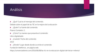 Análisis
 ¿Qué? Cual es el mensaje del contenido.
Debate sobre el papel de las TIC en la mejora de la educación
 ¿Quién? La fuente del contenido
Pizarro Contador, C.
 ¿Cómo? La manera que presenta el contenido
Libro digitalizado
 ¿Cuándo? Fecha del contenido
2014
 ¿Dónde? Lugar desde donde se emite el contenido
Fundación telefónica , en página web
https://universoabierto.com/2016/06/08/las-tic-en-la-educacion-digital-del-tercer-milenio/
 