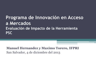 Manuel Hernandez y Maximo Torero, IFPRI
San Salvador, 4 de diciembre del 2013
Programa de Innovación en Acceso
a Mercados
Evaluación de Impacto de la Herramienta
PSC
 