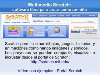 Multimedia Scratch: software libre para crear como un niño Scratch permite crear dibujos, juegos, historias y animaciones combinando imágenes y sonidos. Los proyectos se pueden compartir, visualizar e incrustar desde el portal de Scratch: http://scratch.mit.edu/ Vídeo con ejemplos  -  Portal Scratch 