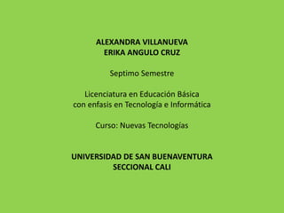 ALEXANDRA VILLANUEVA
ERIKA ANGULO CRUZ
Septimo Semestre
Licenciatura en Educación Básica
con enfasis en Tecnología e Informática
Curso: Nuevas Tecnologías
UNIVERSIDAD DE SAN BUENAVENTURA
SECCIONAL CALI
 