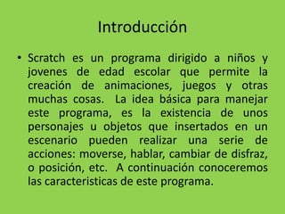 Introducción
• Scratch es un programa dirigido a niños y
jovenes de edad escolar que permite la
creación de animaciones, juegos y otras
muchas cosas. La idea básica para manejar
este programa, es la existencia de unos
personajes u objetos que insertados en un
escenario pueden realizar una serie de
acciones: moverse, hablar, cambiar de disfraz,
o posición, etc. A continuación conoceremos
las caracteristicas de este programa.
 
