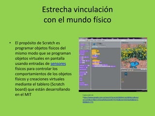 Estrecha vinculación
con el mundo físico
• El propósito de Scratch es
programar objetos físicos del
mismo modo que se programan
objetos virtuales en pantalla
usando entradas de sensores
físicos para controlar los
comportamientos de los objetos
físicos y creaciones virtuales
mediante el tablero (Scratch
board) que están desarrollando
en el MIT Capturado de
https://www.google.com.co/search?q=scratch&tbm=isch&tbo=u&sour
ce=univ&sa=X&ei=jrESUqiXGKao2wWI7YCYAQ&ved=0CEIQsAQ&biw=1
600&bih=775
 