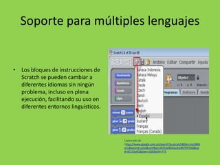 Soporte para múltiples lenguajes
• Los bloques de instrucciones de
Scratch se pueden cambiar a
diferentes idiomas sin ningún
problema, incluso en plena
ejecución, facilitando su uso en
diferentes entornos linguísticos.
Capturado de
https://www.google.com.co/search?q=scratch&tbm=isch&tb
o=u&source=univ&sa=X&ei=jrESUqiXGKao2wWI7YCYAQ&ve
d=0CEIQsAQ&biw=1600&bih=775
 