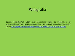Webgrafia
Squeak: Scratch.LINUX USER. Una herramienta ludica de iniciación a la
programación-SCRATCH (2013). Recuperado en [21-08-2013] Disponible en internet
desde http://www.linux-magazine.es/issue/28/078-082_ScratchLM28.crop.pdf
 