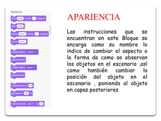 APARIENCIA
Las instrucciones que se
encuentran en este Bloque se
encarga como su nombre lo
indica de cambiar el aspecto o
la forma de como se observan
los objetos en el escenario ,así
como también cambiar la
posición del objeto en el
escenario , poniendo al objeto
en capas posteriores
 