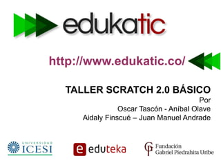 http://www.edukatic.co/
TALLER SCRATCH 2.0 BÁSICO
Por
Oscar Tascón - Aníbal Olave
Aidaly Finscué – Juan Manuel Andrade
 