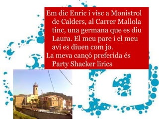 Em dic Enric i visc a Monistrol
      ENRIC Carrer Mallola
 de Calders, al
 tinc, una germana que es diu
 Laura. El meu pare i el meu
 avi es diuen com jo.
La meva cançó preferida és
 Party Shacker lirics
 