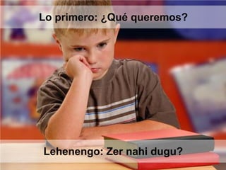 Lehenengo: Zer nahi dugu?
Lo primero: ¿Qué queremos?
 