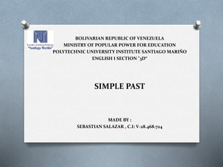 BOLIVARIAN REPUBLIC OF VENEZUELA
MINISTRY OF POPULAR POWER FOR EDUCATION
POLYTECHNIC UNIVERSITY INSTITUTE SANTIAGO MARIÑO
ENGLISH I SECTION "3D“
SIMPLE PAST
MADE BY :
SEBASTIAN SALAZAR , C.I: V-28.468.724
 