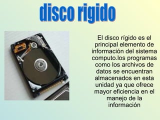 El disco rígido es el
principal elemento de
información del sistema
computo.los programas
como los archivos de
datos se encuentran
almacenados en esta
unidad ya que ofrece
mayor eficiencia en el
manejo de la
información
 