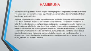 HAMBRUNA 
• Es una situación que se da cuando un país o zona geográfica no posee suficientes alimentos 
y recursos para proveer alimentos a la población, elevando la tasa de mortalidad debido al 
hambre y a la desnutrición. 
• Según el Proyecto Hambre de las Naciones Unidas, alrededor de 24.000 personas mueren 
cada día de hambre o de causas relacionadas con el hambre.1 Teniendo en cuenta que el 
total de muertes diarias por cualquier causa es de aprox. 150.000 personas, las muertes por 
hambre alcanzan el 16% del total. Un 75% de los fallecidos son niños menores de cinco 
meses. El Instituto de desarrollo y política alimentaria afirma que la hambruna y las guerras 
causan sólo un 10% de las muertes por hambre, aun cuando éstas tienden a ser de las que 
trascienden con mayor frecuencia. La mayoría de las muertes por hambre se deben a 
desnutrición crónica. Las familias sencillamente no consiguen suficientes alimentos. Esto, a 
su vez, se debe a la extrema pobreza. 
 