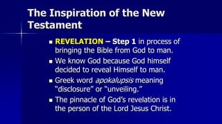 The Inspiration of the New
Testament
 REVELATION – Step 1 in process of
bringing the Bible from God to man.
 We know God because God himself
decided to reveal Himself to man.
 Greek word apokalupsis meaning
“disclosure” or “unveiling.”
 The pinnacle of God’s revelation is in
the person of the Lord Jesus Christ.
 