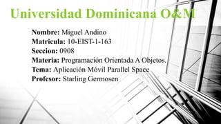 Universidad Dominicana O&M
Nombre: Miguel Andino
Matricula: 10-EIST-1-163
Seccion: 0908
Materia: Programación Orientada A Objetos.
Tema: Aplicación Móvil Parallel Space
Profesor: Starling Germosen
 