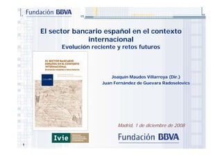 El sector bancario español en el contexto
                  internacional
          Evolución reciente y retos futuros




                           Joaquín Maudos Villarroya (Dir.)
                       Juan Fernández de Guevara Radoselovics




                             Madrid, 1 de diciembre de 2008


1
 