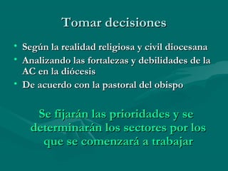 Tomar decisionesTomar decisiones
• Según la realidad religiosa y civil diocesanaSegún la realidad religiosa y civil diocesana
• Analizando las fortalezas y debilidades de laAnalizando las fortalezas y debilidades de la
AC en la diócesisAC en la diócesis
• De acuerdo con la pastoral del obispoDe acuerdo con la pastoral del obispo
Se fijarán las prioridades y seSe fijarán las prioridades y se
determinarán los sectores por losdeterminarán los sectores por los
que se comenzará a trabajarque se comenzará a trabajar
 