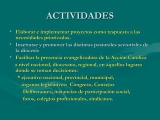 ACTIVIDADESACTIVIDADES
• Elaborar e implementar proyectos como respuesta a lasElaborar e implementar proyectos como respuesta a las
necesidades priorizadas.necesidades priorizadas.
• Insertarse y promover las distintas pastorales sectoriales deInsertarse y promover las distintas pastorales sectoriales de
la diócesisla diócesis
• Facilitar la presencia evangelizadora de la Acción CatólicaFacilitar la presencia evangelizadora de la Acción Católica
a nivel nacional, diocesano, regional, en aquellos lugaresa nivel nacional, diocesano, regional, en aquellos lugares
donde se toman decisiones:donde se toman decisiones:
* ejecutivo nacional, provincial, municipal,* ejecutivo nacional, provincial, municipal,
órganos legislativos: Congreso, Consejosórganos legislativos: Congreso, Consejos
Deliberantes, instancias de participación social,Deliberantes, instancias de participación social,
foros, colegios profesionales, sindicatos.foros, colegios profesionales, sindicatos.
 