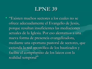 LPNE 39LPNE 39
• ““Existen muchos sectores a los cuales no seExisten muchos sectores a los cuales no se
ofrece adecuadamente el Evangelio de Jesús,ofrece adecuadamente el Evangelio de Jesús,
porque resultan insuficientes las mediacionesporque resultan insuficientes las mediaciones
actuales de la Iglesia. Por eso alentamos a unaactuales de la Iglesia. Por eso alentamos a una
nueva forma de presencia evangelizadora,nueva forma de presencia evangelizadora,
mediante una oportuna pastoral de sectores, quemediante una oportuna pastoral de sectores, que
extienda la red apostólica de los bautizados yextienda la red apostólica de los bautizados y
facilite el compromiso de los laicos con lafacilite el compromiso de los laicos con la
realidad temporal”realidad temporal”
 