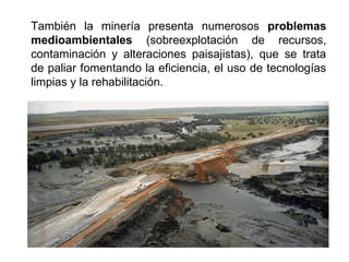 También la minería presenta numerosos problemas
medioambientales (sobreexplotación de recursos,
contaminación y alteraciones paisajistas), que se trata
de paliar fomentando la eficiencia, el uso de tecnologías
limpias y la rehabilitación.
 