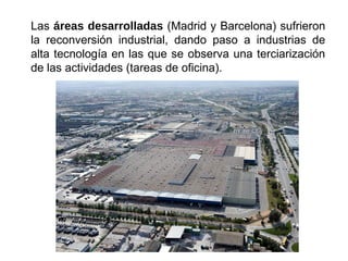 Las áreas desarrolladas (Madrid y Barcelona) sufrieron
la reconversión industrial, dando paso a industrias de
alta tecnología en las que se observa una terciarización
de las actividades (tareas de oficina).
 