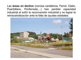 Las áreas en declive (cornisa cantábrica, Ferrol, Cádiz,
Puertollano, Ponferrada,...) han perdido capacidad
industrial al sufrir la reconversión industrial y no lograr la
reindustrialización ante la falta de ayudas estatales.
 