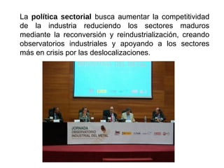 La política sectorial busca aumentar la competitividad
de la industria reduciendo los sectores maduros
mediante la reconversión y reindustrialización, creando
observatorios industriales y apoyando a los sectores
más en crisis por las deslocalizaciones.
 