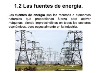 Las fuentes de energía son los recursos o elementos
naturales que proporcionan fuerza para activar
máquinas, siendo imprescindibles en todos los sectores
económicos, pero especialmente en la industria.
1.2 Las fuentes de energía.
 
