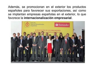 Además, se promocionan en el exterior los productos
españoles para favorecer sus exportaciones, así como
se implantan empresas españolas en el exterior, lo que
favorece la internacionalización empresarial.
 