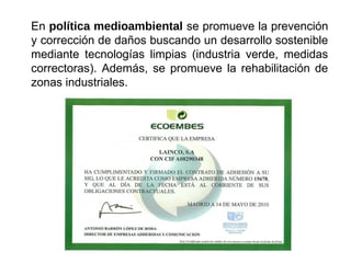 En política medioambiental se promueve la prevención
y corrección de daños buscando un desarrollo sostenible
mediante tecnologías limpias (industria verde, medidas
correctoras). Además, se promueve la rehabilitación de
zonas industriales.
 