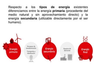 Respecto a los tipos de energía existentes
diferenciamos entre la energía primaria (procedente del
medio natural y sin aprovechamiento directo) y la
energía secundaria (utilizable directamente por el ser
humano).
 