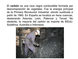 El carbón es una roca negra combustible formada por
descomposición de vegetales. Fue la energía principal
de la Primera Revolución Industrial, siendo sustituida a
partir de 1960. En España se localiza en trece cuencas,
destacando Asturias, León, Palencia y Teruel. No
obstante, la mayoría del carbón se importa de EEUU,
Sudáfrica, Australia e Indonesia.
 
