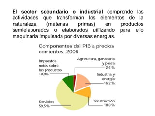 El sector secundario o industrial comprende las
actividades que transforman los elementos de la
naturaleza (materias primas) en productos
semielaborados o elaborados utilizando para ello
maquinaria impulsada por diversas energías.
 