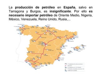 La producción de petróleo en España, salvo en
Tarragona y Burgos, es insignificante. Por ello es
necesario importar petróleo de Oriente Medio, Nigeria,
México, Venezuela, Reino Unido, Rusia,...
 