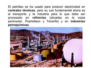 El petróleo se ha usado para producir electricidad en
centrales térmicas, pero su uso fundamental ahora es
el transporte y la industria para lo que debe ser
procesado en refinerías (situadas en la costa
peninsular, Puertollano y Tenerife) y en industrias
petroquímicas.
 