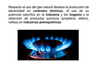Respecto al uso del gas natural destaca la producción de
electricidad en centrales térmicas, el uso de su
potencial calorífico en la industria y los hogares y la
obtención de productos químicos (propileno, etileno,
naftas) en industrias petroquímicas.
 