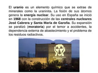 El uranio es un elemento químico que se extrae de
minerales como la uraninita. La fisión de sus átomos
genera la energía nuclear. Su uso en España se inició
en 1968 con la construcción de las centrales nucleares
José Cabrera y Santa María de Garoña. Su expansión
se paralizó (moratoria) por el temor a accidentes, la
dependencia externa de abastecimiento y el problema de
los residuos radiactivos.
 